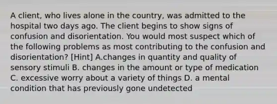 A client, who lives alone in the country, was admitted to the hospital two days ago. The client begins to show signs of confusion and disorientation. You would most suspect which of the following problems as most contributing to the confusion and disorientation? [Hint] A.changes in quantity and quality of sensory stimuli B. changes in the amount or type of medication C. excessive worry about a variety of things D. a mental condition that has previously gone undetected