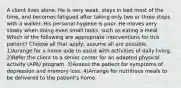 A client lives alone. He is very weak, stays in bed most of the time, and becomes fatigued after taking only two or three steps with a walker. His personal hygiene is poor. He moves very slowly when doing even small tasks, such as eating a meal. Which of the following are appropriate interventions for this patient? Choose all that apply; assume all are possible. 1)Arrange for a home aide to assist with activities of daily living. 2)Refer the client to a senior center for an adapted physical activity (APA) program. 3)Assess the patient for symptoms of depression and memory loss. 4)Arrange for nutritious meals to be delivered to the patient's home.