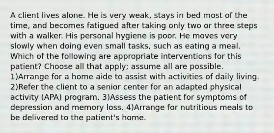 A client lives alone. He is very weak, stays in bed most of the time, and becomes fatigued after taking only two or three steps with a walker. His personal hygiene is poor. He moves very slowly when doing even small tasks, such as eating a meal. Which of the following are appropriate interventions for this patient? Choose all that apply; assume all are possible. 1)Arrange for a home aide to assist with activities of daily living. 2)Refer the client to a senior center for an adapted physical activity (APA) program. 3)Assess the patient for symptoms of depression and memory loss. 4)Arrange for nutritious meals to be delivered to the patient's home.