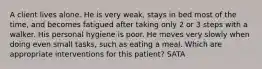 A client lives alone. He is very weak, stays in bed most of the time, and becomes fatigued after taking only 2 or 3 steps with a walker. His personal hygiene is poor. He moves very slowly when doing even small tasks, such as eating a meal. Which are appropriate interventions for this patient? SATA