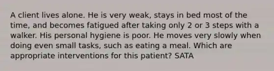 A client lives alone. He is very weak, stays in bed most of the time, and becomes fatigued after taking only 2 or 3 steps with a walker. His personal hygiene is poor. He moves very slowly when doing even small tasks, such as eating a meal. Which are appropriate interventions for this patient? SATA