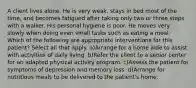 A client lives alone. He is very weak, stays in bed most of the time, and becomes fatigued after taking only two or three steps with a walker. His personal hygiene is poor. He moves very slowly when doing even small tasks such as eating a meal. Which of the following are appropriate interventions for this patient? Select all that apply. a)Arrange for a home aide to assist with activities of daily living. b)Refer the client to a senior center for an adapted physical activity program. c)Assess the patient for symptoms of depression and memory loss. d)Arrange for nutritious meals to be delivered to the patient's home.