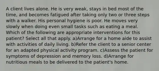 A client lives alone. He is very weak, stays in bed most of the time, and becomes fatigued after taking only two or three steps with a walker. His personal hygiene is poor. He moves very slowly when doing even small tasks such as eating a meal. Which of the following are appropriate interventions for this patient? Select all that apply. a)Arrange for a home aide to assist with activities of daily living. b)Refer the client to a senior center for an adapted physical activity program. c)Assess the patient for symptoms of depression and memory loss. d)Arrange for nutritious meals to be delivered to the patient's home.