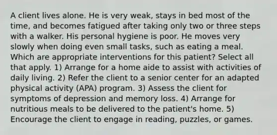 A client lives alone. He is very weak, stays in bed most of the time, and becomes fatigued after taking only two or three steps with a walker. His personal hygiene is poor. He moves very slowly when doing even small tasks, such as eating a meal. Which are appropriate interventions for this patient? Select all that apply. 1) Arrange for a home aide to assist with activities of daily living. 2) Refer the client to a senior center for an adapted physical activity (APA) program. 3) Assess the client for symptoms of depression and memory loss. 4) Arrange for nutritious meals to be delivered to the patient's home. 5) Encourage the client to engage in reading, puzzles, or games.