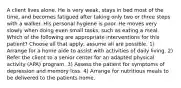 A client lives alone. He is very weak, stays in bed most of the time, and becomes fatigued after taking only two or three steps with a walker. His personal hygiene is poor. He moves very slowly when doing even small tasks, such as eating a meal. Which of the following are appropriate interventions for this patient? Choose all that apply; assume all are possible. 1) Arrange for a home aide to assist with activities of daily living. 2) Refer the client to a senior center for an adapted physical activity (APA) program. 3) Assess the patient for symptoms of depression and memory loss. 4) Arrange for nutritious meals to be delivered to the patients home.