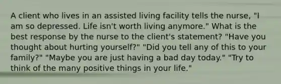 A client who lives in an assisted living facility tells the nurse, "I am so depressed. Life isn't worth living anymore." What is the best response by the nurse to the client's statement? "Have you thought about hurting yourself?" "Did you tell any of this to your family?" "Maybe you are just having a bad day today." "Try to think of the many positive things in your life."