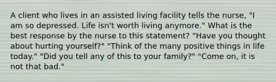 A client who lives in an assisted living facility tells the nurse, "I am so depressed. Life isn't worth living anymore." What is the best response by the nurse to this statement? "Have you thought about hurting yourself?" "Think of the many positive things in life today." "Did you tell any of this to your family?" "Come on, it is not that bad."