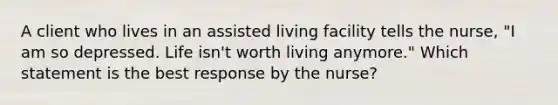 A client who lives in an assisted living facility tells the nurse, "I am so depressed. Life isn't worth living anymore." Which statement is the best response by the nurse?