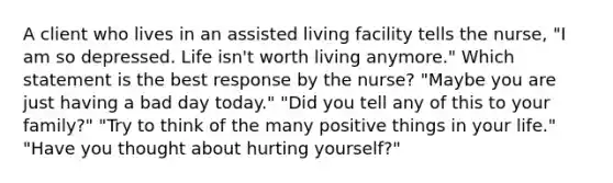 A client who lives in an assisted living facility tells the nurse, "I am so depressed. Life isn't worth living anymore." Which statement is the best response by the nurse? "Maybe you are just having a bad day today." "Did you tell any of this to your family?" "Try to think of the many positive things in your life." "Have you thought about hurting yourself?"