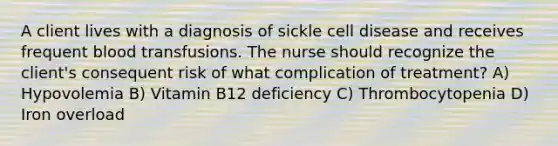 A client lives with a diagnosis of sickle cell disease and receives frequent blood transfusions. The nurse should recognize the client's consequent risk of what complication of treatment? A) Hypovolemia B) Vitamin B12 deficiency C) Thrombocytopenia D) Iron overload