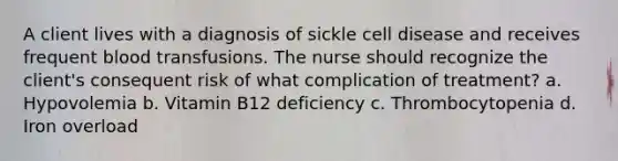 A client lives with a diagnosis of sickle cell disease and receives frequent blood transfusions. The nurse should recognize the client's consequent risk of what complication of treatment? a. Hypovolemia b. Vitamin B12 deficiency c. Thrombocytopenia d. Iron overload