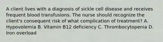 A client lives with a diagnosis of sickle cell disease and receives frequent blood transfusions. The nurse should recognize the client's consequent risk of what complication of treatment? A. Hypovolemia B. Vitamin B12 deficiency C. Thrombocytopenia D. Iron overload