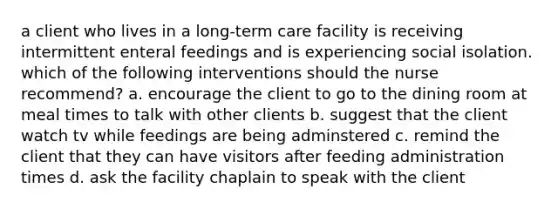 a client who lives in a long-term care facility is receiving intermittent enteral feedings and is experiencing social isolation. which of the following interventions should the nurse recommend? a. encourage the client to go to the dining room at meal times to talk with other clients b. suggest that the client watch tv while feedings are being adminstered c. remind the client that they can have visitors after feeding administration times d. ask the facility chaplain to speak with the client