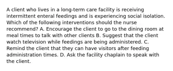 A client who lives in a long-term care facility is receiving intermittent enteral feedings and is experiencing social isolation. Which of the following interventions should the nurse recommend? A. Encourage the client to go to the dining room at meal times to talk with other clients B. Suggest that the client watch television while feedings are being administered. C. Remind the client that they can have visitors after feeding administration times. D. Ask the facility chaplain to speak with the client.