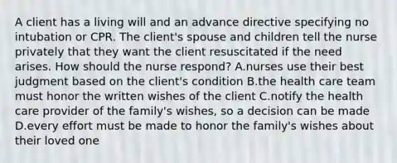 A client has a living will and an advance directive specifying no intubation or CPR. The client's spouse and children tell the nurse privately that they want the client resuscitated if the need arises. How should the nurse respond? A.nurses use their best judgment based on the client's condition B.the health care team must honor the written wishes of the client C.notify the health care provider of the family's wishes, so a decision can be made D.every effort must be made to honor the family's wishes about their loved one