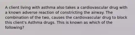 A client living with asthma also takes a cardiovascular drug with a known adverse reaction of constricting the airway. The combination of the two, causes the cardiovascular drug to block this client's Asthma drugs. This is known as which of the following?