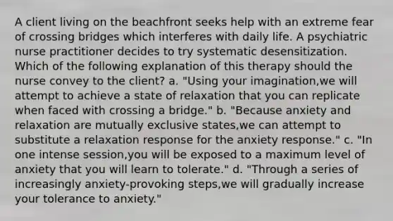 A client living on the beachfront seeks help with an extreme fear of crossing bridges which interferes with daily life. A psychiatric nurse practitioner decides to try systematic desensitization. Which of the following explanation of this therapy should the nurse convey to the client? a. "Using your imagination,we will attempt to achieve a state of relaxation that you can replicate when faced with crossing a bridge." b. "Because anxiety and relaxation are mutually exclusive states,we can attempt to substitute a relaxation response for the anxiety response." c. "In one intense session,you will be exposed to a maximum level of anxiety that you will learn to tolerate." d. "Through a series of increasingly anxiety-provoking steps,we will gradually increase your tolerance to anxiety."