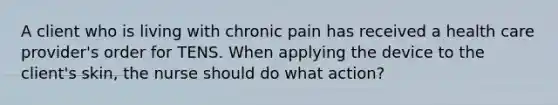 A client who is living with chronic pain has received a health care provider's order for TENS. When applying the device to the client's skin, the nurse should do what action?