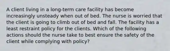 A client living in a long-term care facility has become increasingly unsteady when out of bed. The nurse is worried that the client is going to climb out of bed and fall. The facility has a least restraint policy for the clients. Which of the following actions should the nurse take to best ensure the safety of the client while complying with policy?