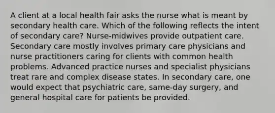 A client at a local health fair asks the nurse what is meant by secondary health care. Which of the following reflects the intent of secondary care? Nurse-midwives provide outpatient care. Secondary care mostly involves primary care physicians and nurse practitioners caring for clients with common health problems. Advanced practice nurses and specialist physicians treat rare and complex disease states. In secondary care, one would expect that psychiatric care, same-day surgery, and general hospital care for patients be provided.