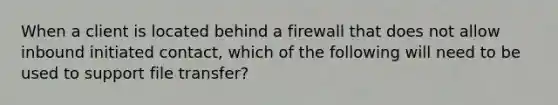 When a client is located behind a firewall that does not allow inbound initiated contact, which of the following will need to be used to support file transfer?