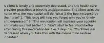 A client is lonely and extremely depressed, and the health care provider prescribes a tricyclic antidepressant. The client asks the nurse what the medication will do. What is the best response by the nurse? 1. "This drug will help you forget why you're lonely and depressed." 2. "The medication will increase your appetite and make you feel better." 3. "You'll start to feel much better after taking this medication for 2 or 3 days." 4. "You'll feel less depressed when you take this with the monoamine oxidase inhibitor."