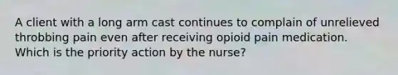 A client with a long arm cast continues to complain of unrelieved throbbing pain even after receiving opioid pain medication. Which is the priority action by the nurse?