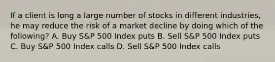 If a client is long a large number of stocks in different industries, he may reduce the risk of a market decline by doing which of the following? A. Buy S&P 500 Index puts B. Sell S&P 500 Index puts C. Buy S&P 500 Index calls D. Sell S&P 500 Index calls