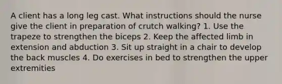 A client has a long leg cast. What instructions should the nurse give the client in preparation of crutch walking? 1. Use the trapeze to strengthen the biceps 2. Keep the affected limb in extension and abduction 3. Sit up straight in a chair to develop the back muscles 4. Do exercises in bed to strengthen the upper extremities