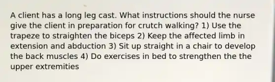 A client has a long leg cast. What instructions should the nurse give the client in preparation for crutch walking? 1) Use the trapeze to straighten the biceps 2) Keep the affected limb in extension and abduction 3) Sit up straight in a chair to develop the back muscles 4) Do exercises in bed to strengthen the the upper extremities