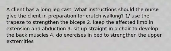 A client has a long leg cast. What instructions should the nurse give the client in preparation for crutch walking? 1/ use the trapeze to strengthen the biceps 2. keep the affected limb in extension and abduction 3. sit up straight in a chair to develop the back muscles 4. do exercises in bed to strengthen the upper extremities