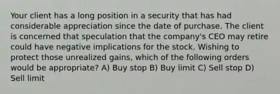 Your client has a long position in a security that has had considerable appreciation since the date of purchase. The client is concerned that speculation that the company's CEO may retire could have negative implications for the stock. Wishing to protect those unrealized gains, which of the following orders would be appropriate? A) Buy stop B) Buy limit C) Sell stop D) Sell limit