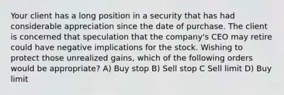 Your client has a long position in a security that has had considerable appreciation since the date of purchase. The client is concerned that speculation that the company's CEO may retire could have negative implications for the stock. Wishing to protect those unrealized gains, which of the following orders would be appropriate? A) Buy stop B) Sell stop C Sell limit D) Buy limit