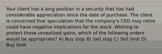 Your client has a long position in a security that has had considerable appreciation since the date of purchase. The client is concerned that speculation that the company's CEO may retire could have negative implications for the stock. Wishing to protect those unrealized gains, which of the following orders would be appropriate? A) Buy stop B) Sell stop C) Sell limit D) Buy limit