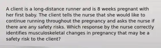 A client is a long-distance runner and is 8 weeks pregnant with her first baby. The client tells the nurse that she would like to continue running throughout the pregnancy and asks the nurse if there are any safety risks. Which response by the nurse correctly identifies musculoskeletal changes in pregnancy that may be a safety risk to the client?