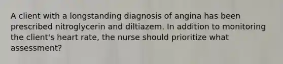 A client with a longstanding diagnosis of angina has been prescribed nitroglycerin and diltiazem. In addition to monitoring the client's heart rate, the nurse should prioritize what assessment?