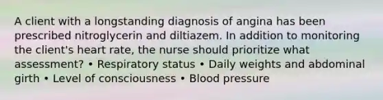 A client with a longstanding diagnosis of angina has been prescribed nitroglycerin and diltiazem. In addition to monitoring the client's heart rate, the nurse should prioritize what assessment? • Respiratory status • Daily weights and abdominal girth • Level of consciousness • Blood pressure