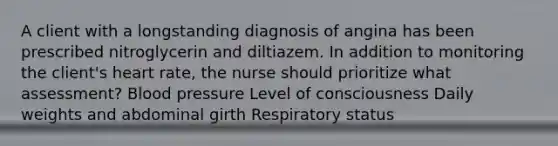 A client with a longstanding diagnosis of angina has been prescribed nitroglycerin and diltiazem. In addition to monitoring the client's heart rate, the nurse should prioritize what assessment? Blood pressure Level of consciousness Daily weights and abdominal girth Respiratory status