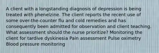 A client with a longstanding diagnosis of depression is being treated with phenelzine. The client reports the recent use of some over-the-counter flu and cold remedies and has consequently been admitted for observation and client teaching. What assessment should the nurse prioritize? Monitoring the client for tardive dyskinesia Pain assessment Pulse oximetry Blood pressure monitoring