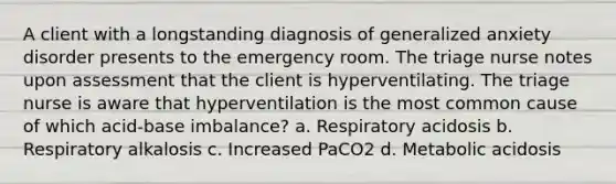 A client with a longstanding diagnosis of generalized anxiety disorder presents to the emergency room. The triage nurse notes upon assessment that the client is hyperventilating. The triage nurse is aware that hyperventilation is the most common cause of which acid-base imbalance? a. Respiratory acidosis b. Respiratory alkalosis c. Increased PaCO2 d. Metabolic acidosis