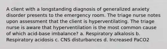 A client with a longstanding diagnosis of generalized anxiety disorder presents to the emergency room. The triage nurse notes upon assessment that the client is hyperventilating. The triage nurse is aware that hyperventilation is the most common cause of which acid-base imbalance? a. Respiratory alkalosis b. Respiratory acidosis c. CNS disturbances d. Increased PaCO2