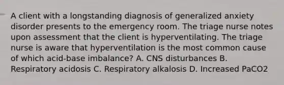 A client with a longstanding diagnosis of generalized anxiety disorder presents to the emergency room. The triage nurse notes upon assessment that the client is hyperventilating. The triage nurse is aware that hyperventilation is the most common cause of which acid-base imbalance? A. CNS disturbances B. Respiratory acidosis C. Respiratory alkalosis D. Increased PaCO2