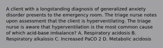 A client with a longstanding diagnosis of generalized anxiety disorder presents to the emergency room. The triage nurse notes upon assessment that the client is hyperventilating. The triage nurse is aware that hyperventilation is the most common cause of which acid-base imbalance? A. Respiratory acidosis B. Respiratory alkalosis C. Increased PaCO 2 D. Metabolic acidosis