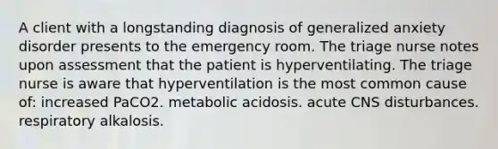 A client with a longstanding diagnosis of generalized anxiety disorder presents to the emergency room. The triage nurse notes upon assessment that the patient is hyperventilating. The triage nurse is aware that hyperventilation is the most common cause of: increased PaCO2. metabolic acidosis. acute CNS disturbances. respiratory alkalosis.