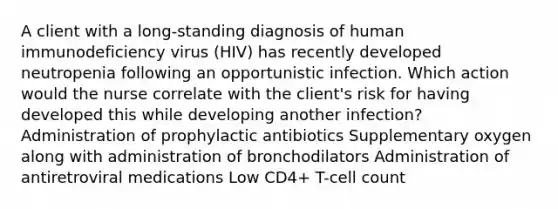 A client with a long-standing diagnosis of human immunodeficiency virus (HIV) has recently developed neutropenia following an opportunistic infection. Which action would the nurse correlate with the client's risk for having developed this while developing another infection? Administration of prophylactic antibiotics Supplementary oxygen along with administration of bronchodilators Administration of antiretroviral medications Low CD4+ T-cell count