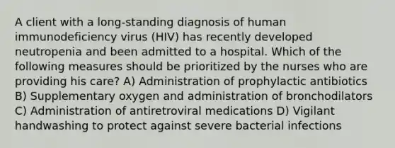 A client with a long-standing diagnosis of human immunodeficiency virus (HIV) has recently developed neutropenia and been admitted to a hospital. Which of the following measures should be prioritized by the nurses who are providing his care? A) Administration of prophylactic antibiotics B) Supplementary oxygen and administration of bronchodilators C) Administration of antiretroviral medications D) Vigilant handwashing to protect against severe bacterial infections