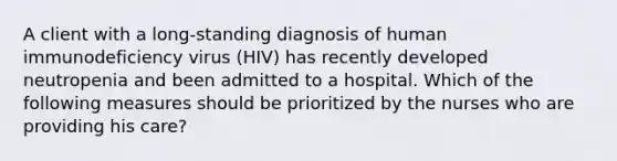 A client with a long-standing diagnosis of human immunodeficiency virus (HIV) has recently developed neutropenia and been admitted to a hospital. Which of the following measures should be prioritized by the nurses who are providing his care?