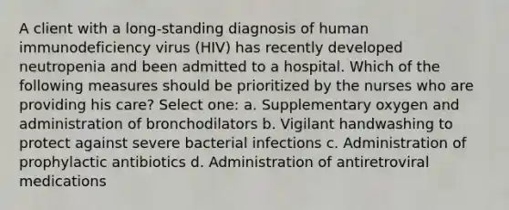 A client with a long-standing diagnosis of human immunodeficiency virus (HIV) has recently developed neutropenia and been admitted to a hospital. Which of the following measures should be prioritized by the nurses who are providing his care? Select one: a. Supplementary oxygen and administration of bronchodilators b. Vigilant handwashing to protect against severe bacterial infections c. Administration of prophylactic antibiotics d. Administration of antiretroviral medications