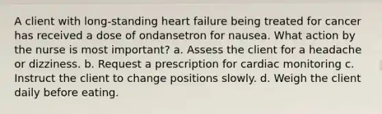 A client with long-standing heart failure being treated for cancer has received a dose of ondansetron for nausea. What action by the nurse is most important? a. Assess the client for a headache or dizziness. b. Request a prescription for cardiac monitoring c. Instruct the client to change positions slowly. d. Weigh the client daily before eating.