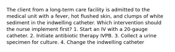 The client from a long-term care facility is admitted to the medical unit with a fever, hot flushed skin, and clumps of white sediment in the indwelling catheter. Which intervention should the nurse implement first? 1. Start an IV with a 20-gauge catheter. 2. Initiate antibiotic therapy IVPB. 3. Collect a urine specimen for culture. 4. Change the indwelling catheter